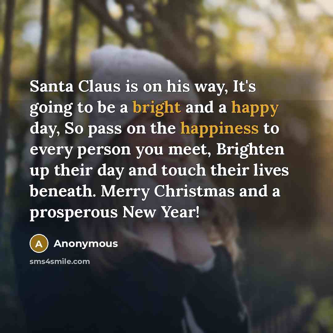 “Santa Claus is on his way, It's going to be a bright and a happy day, So pass on the happiness to every person you meet, Brighten up their day and touch their lives beneath. Merry Christmas and a prosperous New Year!” quote by Anonymous