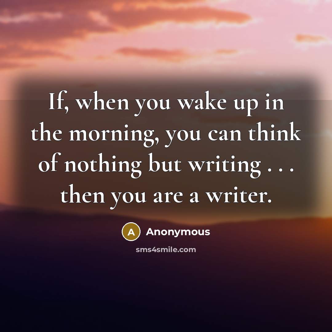 “If, when you wake up in the morning, you can think of nothing but writing . . . then you are a writer.” quote by Anonymous