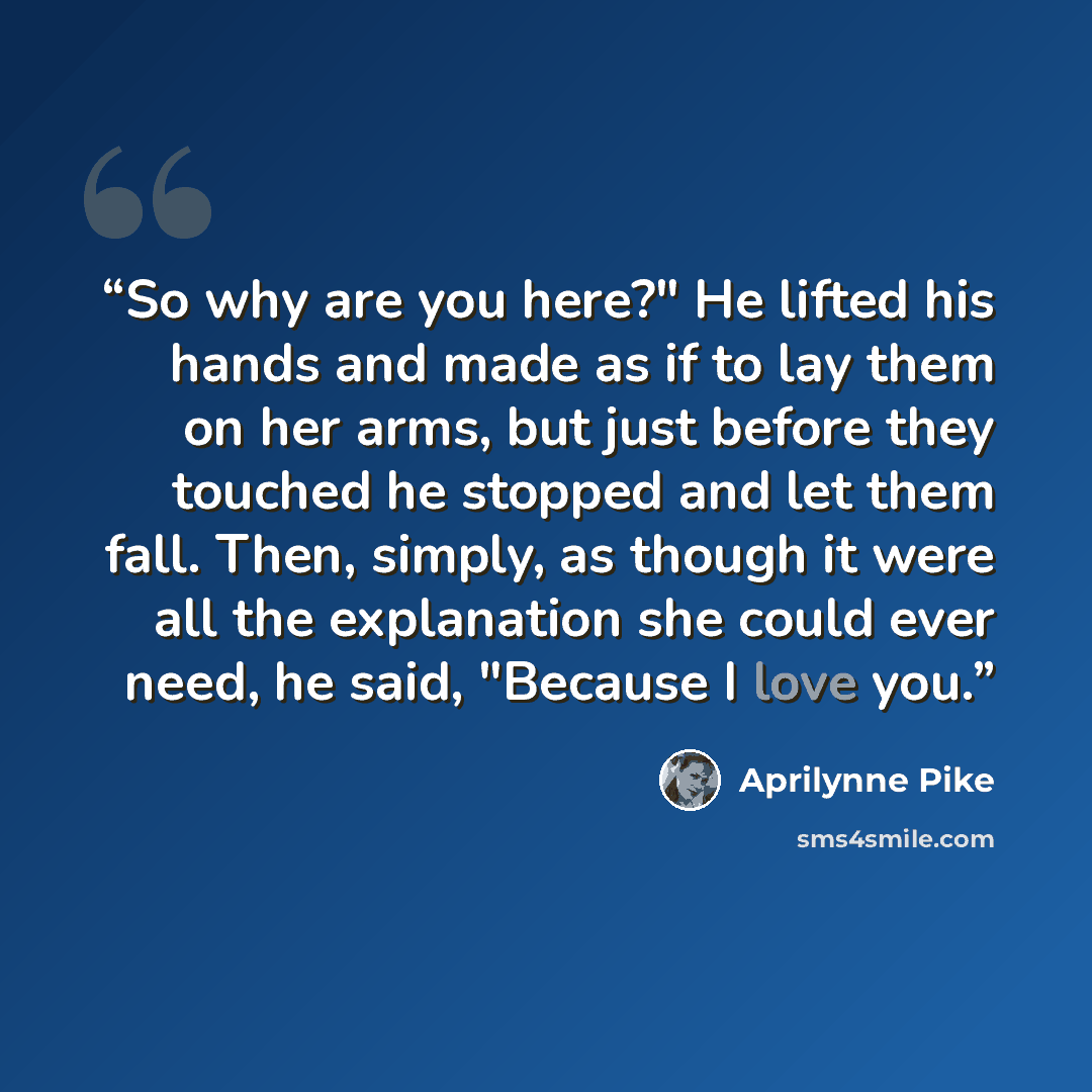 “So why are you here?" He lifted his hands and made as if to lay them on her arms, but just before they touched he stopped and let them fall. Then, simply, as though it were all the explanation she could ever need, he said, "Because I love you.” quote by Aprilynne Pike