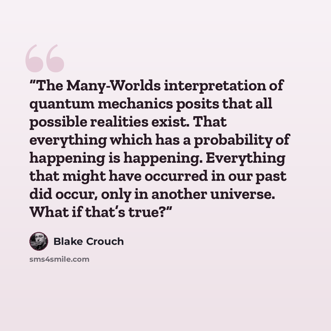 “The Many-Worlds interpretation of quantum mechanics posits that all possible realities exist. That everything which has a probability of happening is happening. Everything that might have occurred in our past did occur, only in another universe. What if that’s true?” quote by Blake Crouch