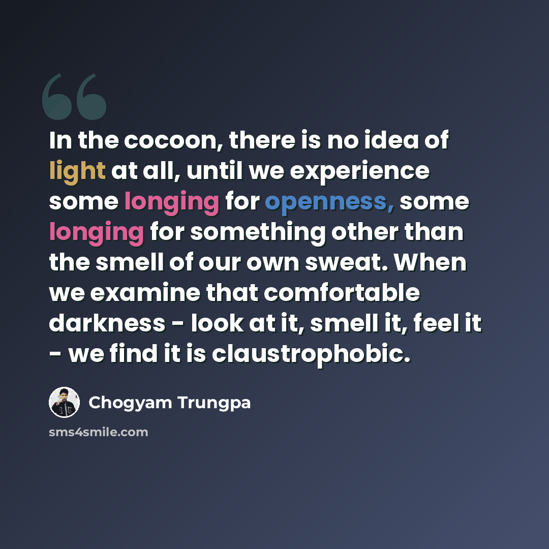 “In the cocoon, there is no idea of light at all, until we experience some longing for openness, some longing for something other than the smell of our own sweat. When we examine that comfortable darkness - look at it, smell it, feel it - we find it is claustrophobic.” quote by Chogyam Trungpa