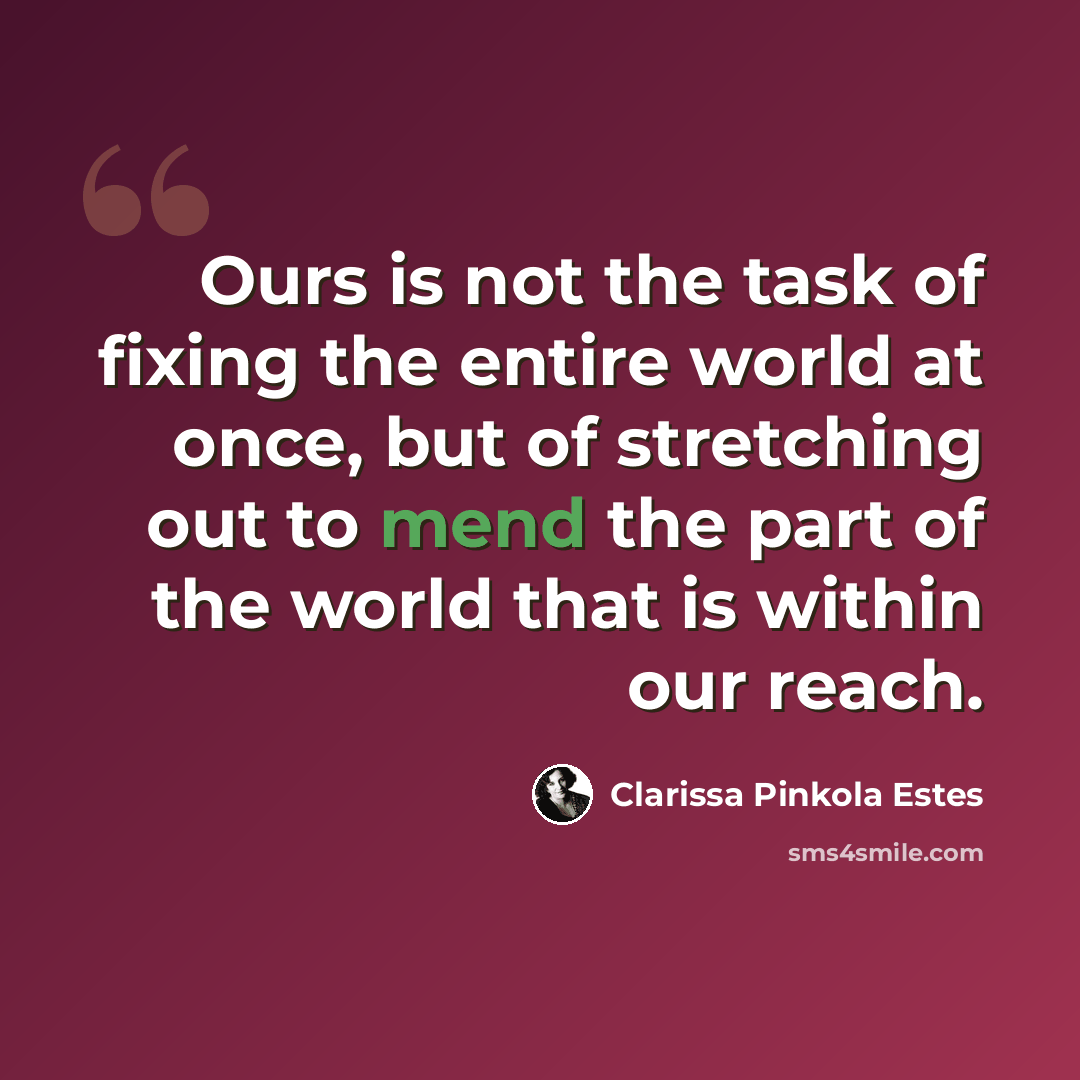 “Ours is not the task of fixing the entire world at once, but of stretching out to mend the part of the world that is within our reach.” quote by Clarissa Pinkola Estes