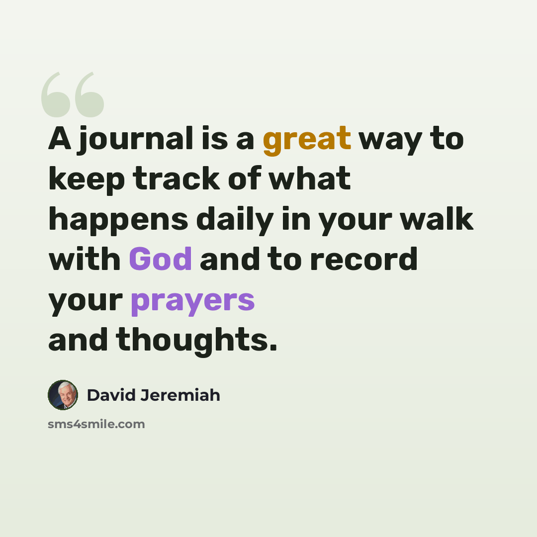 “A journal is a great way to keep track of what happens daily in your walk with God and to record your prayers and thoughts.” quote by David Jeremiah