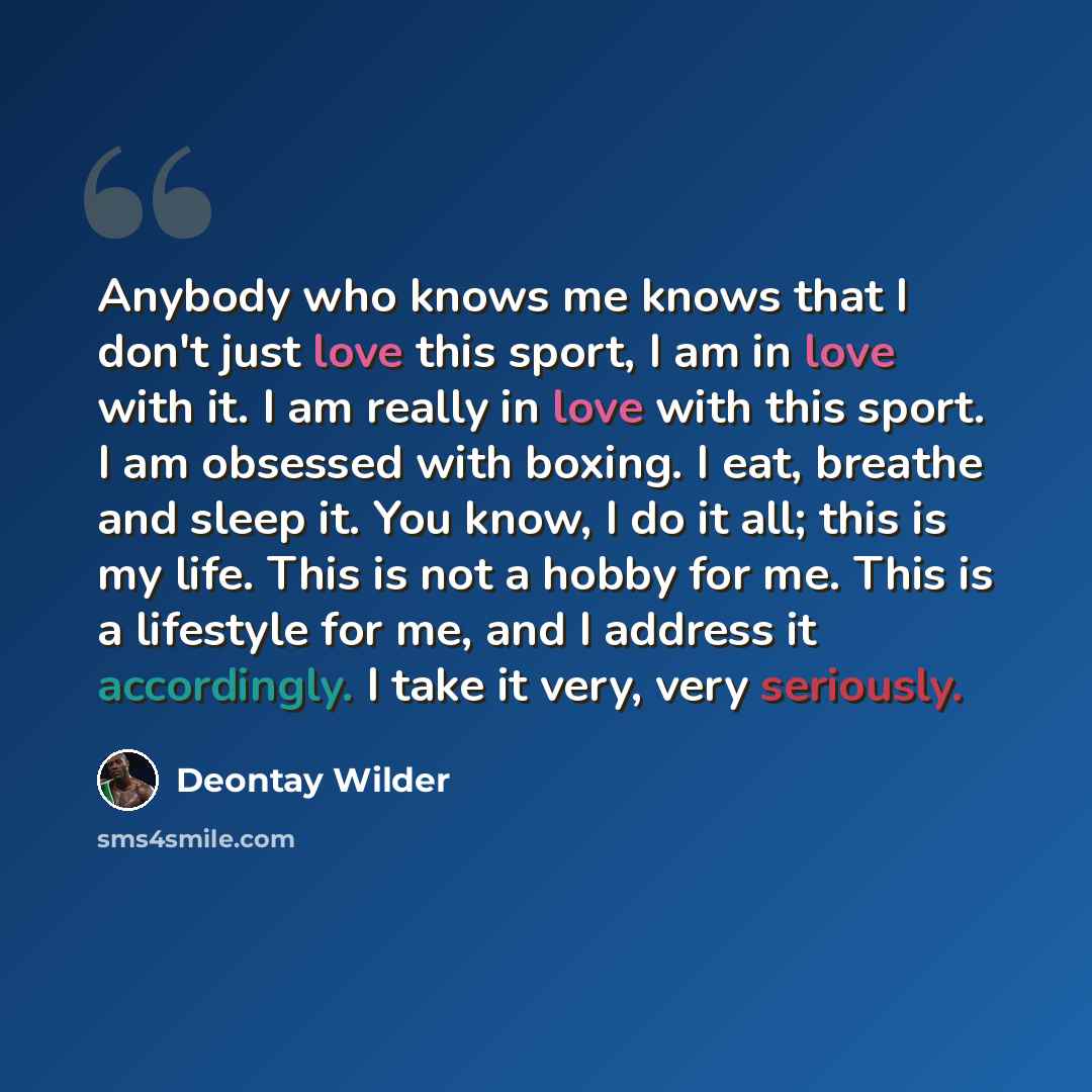 “Anybody who knows me knows that I don't just love this sport, I am in love with it. I am really in love with this sport. I am obsessed with boxing. I eat, breathe and sleep it. You know, I do it all; this is my life. This is not a hobby for me. This is a lifestyle for me, and I address it…” quote by Deontay Wilder