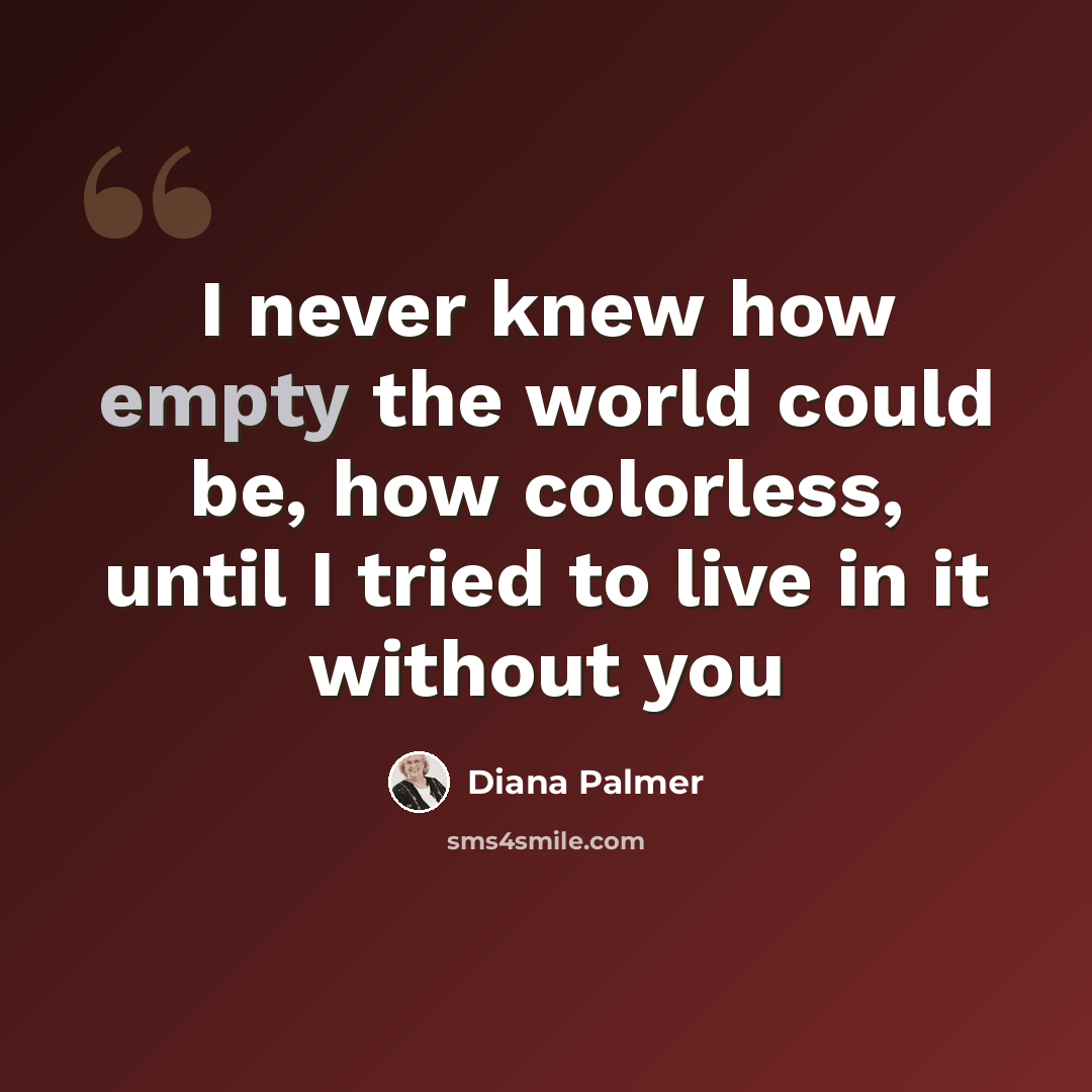 “I never knew how empty the world could be, how colorless, until I tried to live in it without you” quote by Diana Palmer