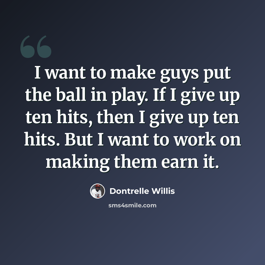 “I want to make guys put the ball in play. If I give up ten hits, then I give up ten hits. But I want to work on making them earn it.” quote by Dontrelle Willis