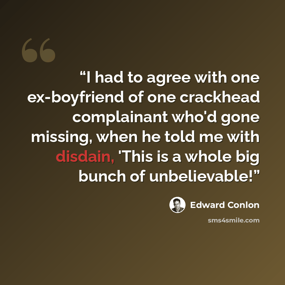 “I had to agree with one ex-boyfriend of one crackhead complainant who'd gone missing, when he told me with disdain, 'This is a whole big bunch of unbelievable!” quote by Edward Conlon