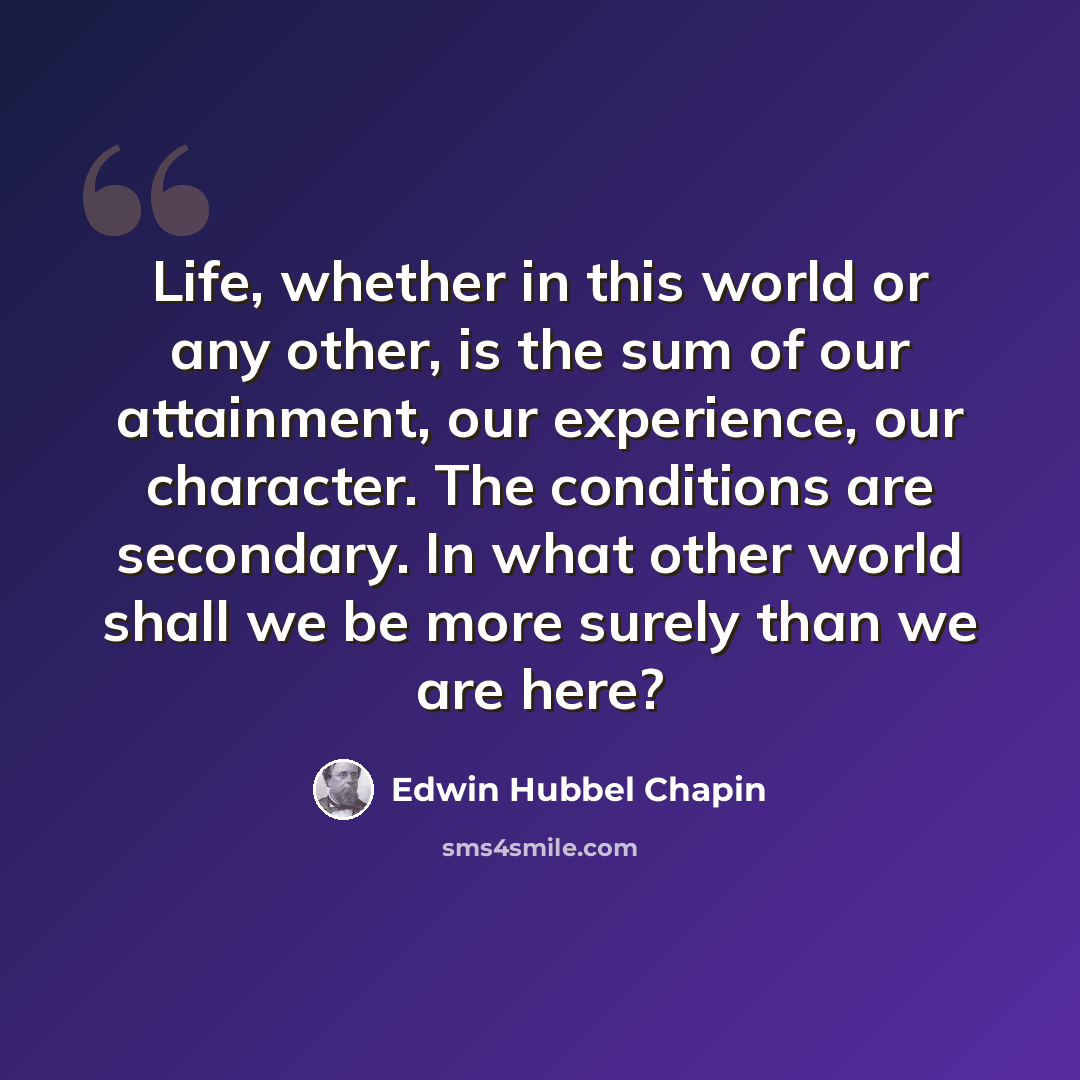 “Life, whether in this world or any other, is the sum of our attainment, our experience, our character. The conditions are secondary. In what other world shall we be more surely than we are here?” quote by Edwin Hubbel Chapin