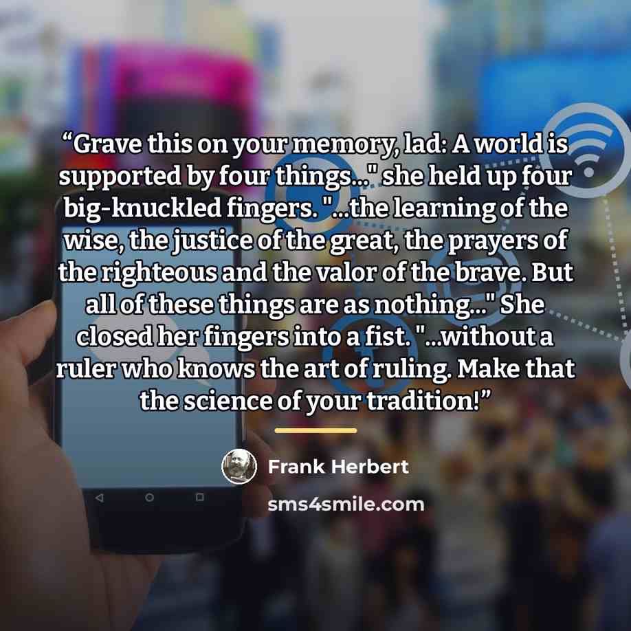 “Grave this on your memory, lad: A world is supported by four things..." she held up four big-knuckled fingers. "...the learning of the wise, the justice of the great, the prayers of the righteous and the valor of the brave. But all of these things are as nothing..." She closed her fingers into a…” quote by Frank Herbert