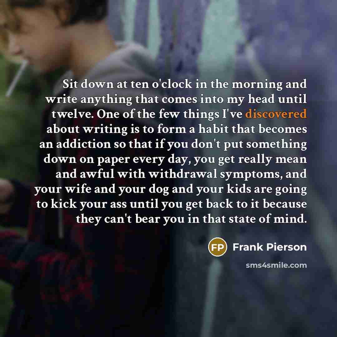 “Sit down at ten o'clock in the morning and write anything that comes into my head until twelve. One of the few things I've discovered about writing is to form a habit that becomes an addiction so that if you don't put something down on paper every day, you get really mean and awful with withdrawal…” quote by Frank Pierson