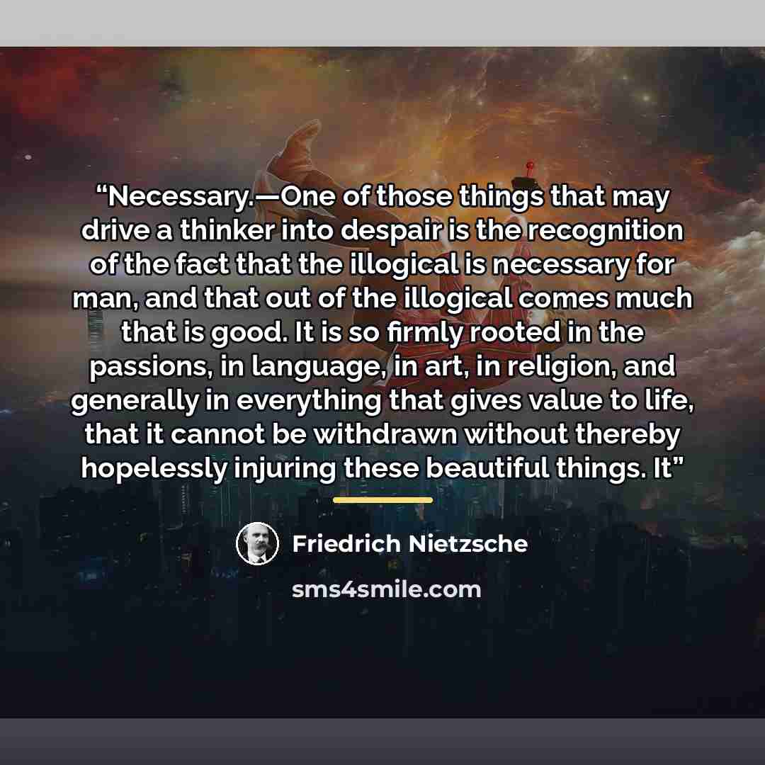 “Necessary.—One of those things that may drive a thinker into despair is the recognition of the fact that the illogical is necessary for man, and that out of the illogical comes much that is good. It is so firmly rooted in the passions, in language, in art, in religion, and generally in everything…” quote by Friedrich Nietzsche