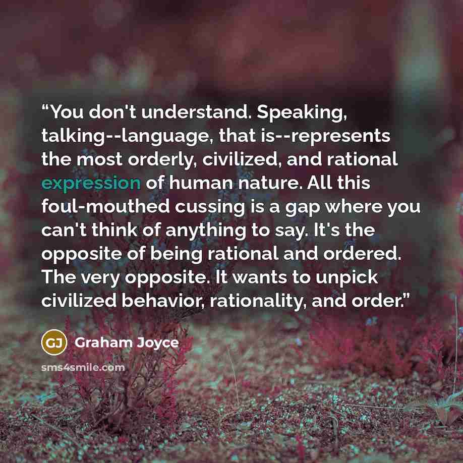 “You don't understand. Speaking, talking--language, that is--represents the most orderly, civilized, and rational expression of human nature. All this foul-mouthed cussing is a gap where you can't think of anything to say. It's the opposite of being rational and ordered. The very opposite. It wants…” quote by Graham Joyce