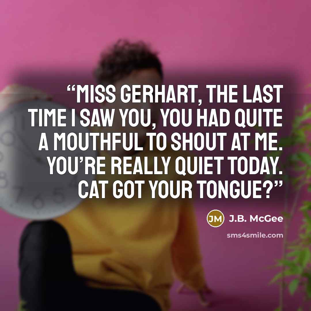 “Miss Gerhart, the last time I saw you, you had quite a mouthful to shout at me. You’re really quiet today. Cat got your tongue?” quote by J.B. McGee