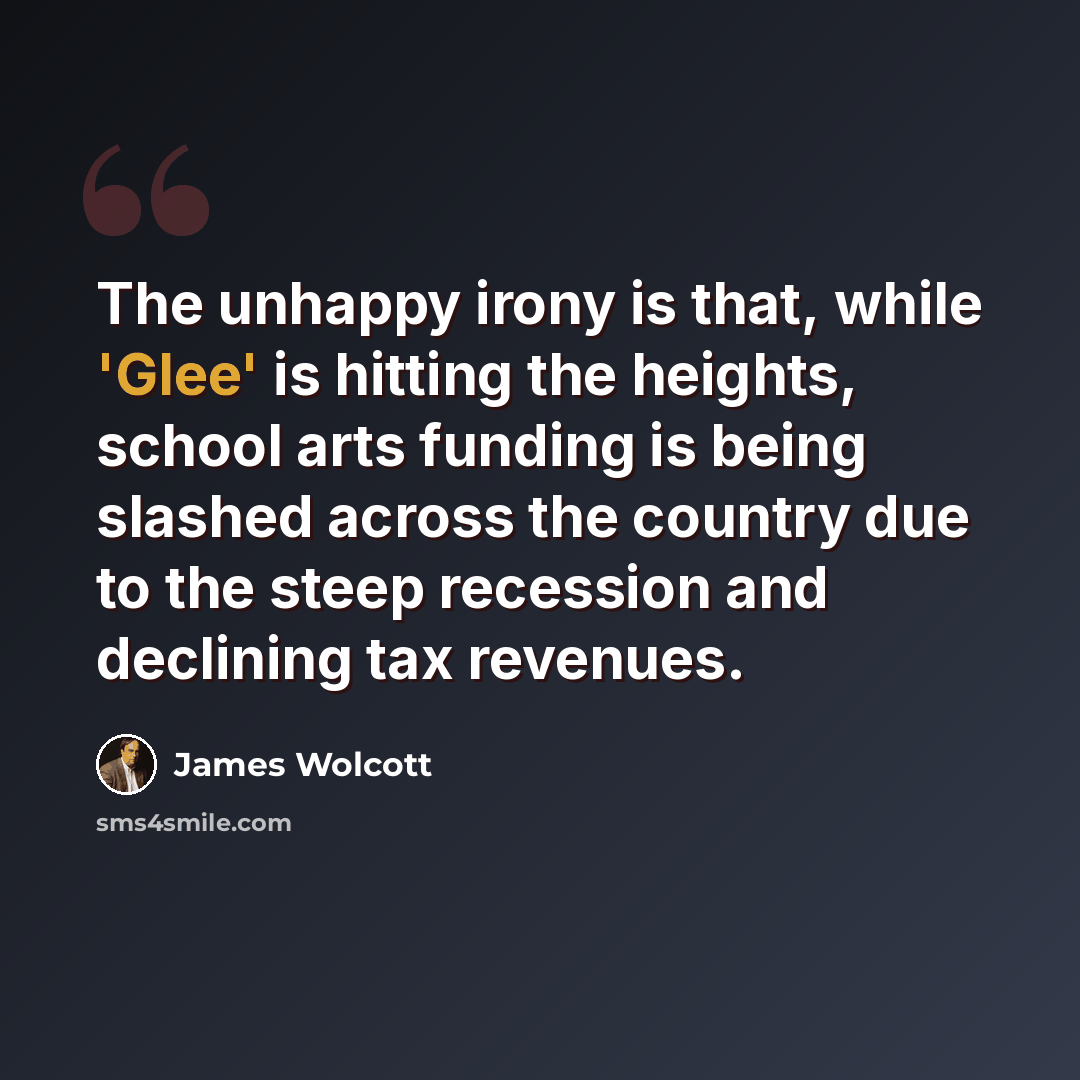 “The unhappy irony is that, while 'Glee' is hitting the heights, school arts funding is being slashed across the country due to the steep recession and declining tax revenues.” quote by James Wolcott