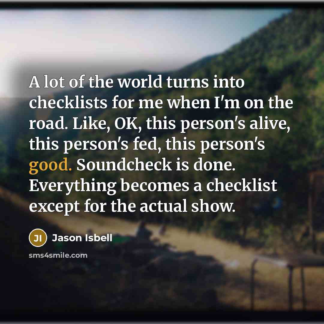 “A lot of the world turns into checklists for me when I'm on the road. Like, OK, this person's alive, this person's fed, this person's good. Soundcheck is done. Everything becomes a checklist except for the actual show.” quote by Jason Isbell