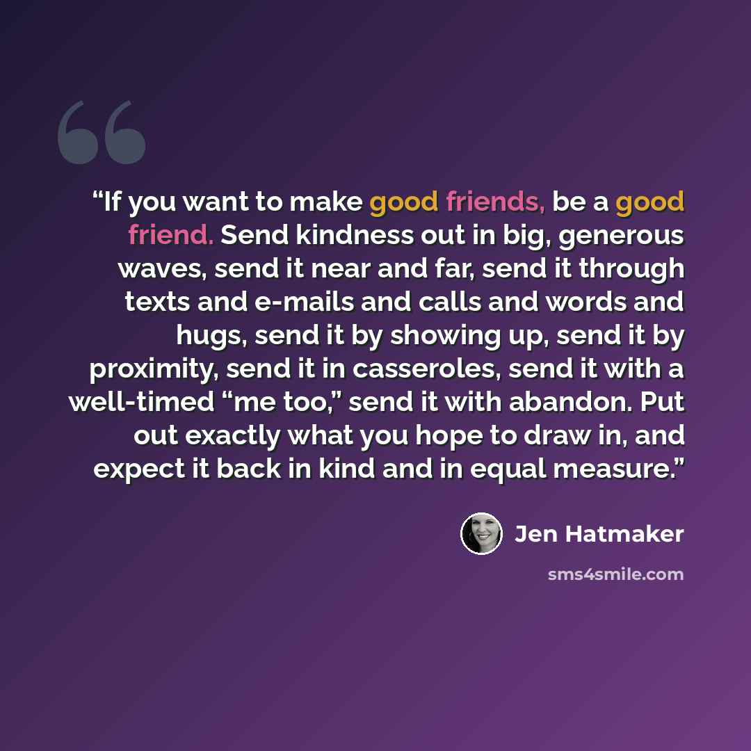 “If you want to make good friends, be a good friend. Send kindness out in big, generous waves, send it near and far, send it through texts and e-mails and calls and words and hugs, send it by showing up, send it by proximity, send it in casseroles, send it with a well-timed “me too,” send it with…” quote by Jen Hatmaker