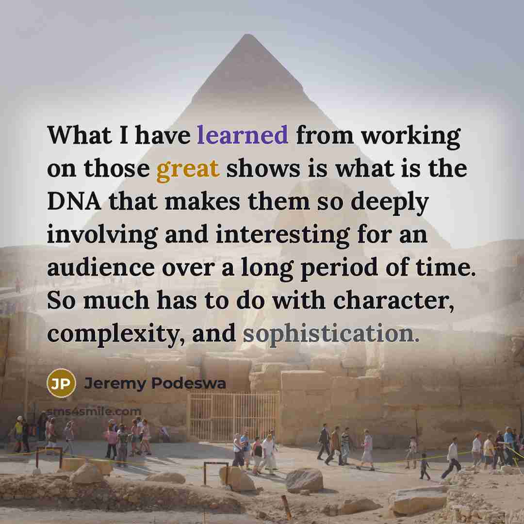 “What I have learned from working on those great shows is what is the DNA that makes them so deeply involving and interesting for an audience over a long period of time. So much has to do with character, complexity, and sophistication.” quote by Jeremy Podeswa