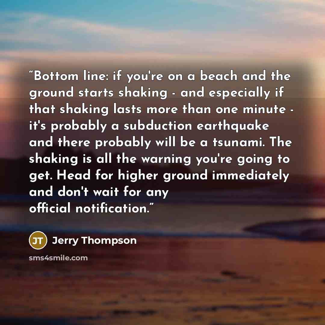 “Bottom line: if you're on a beach and the ground starts shaking - and especially if that shaking lasts more than one minute - it's probably a subduction earthquake and there probably will be a tsunami. The shaking is all the warning you're going to get. Head for higher ground immediately and don't…” quote by Jerry Thompson