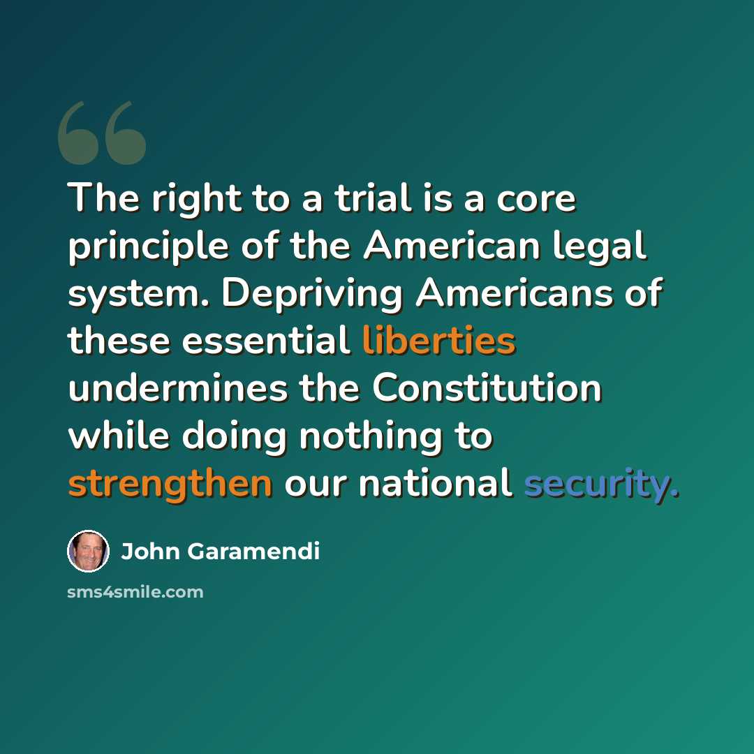 “The right to a trial is a core principle of the American legal system. Depriving Americans of these essential liberties undermines the Constitution while doing nothing to strengthen our national security.” quote by John Garamendi