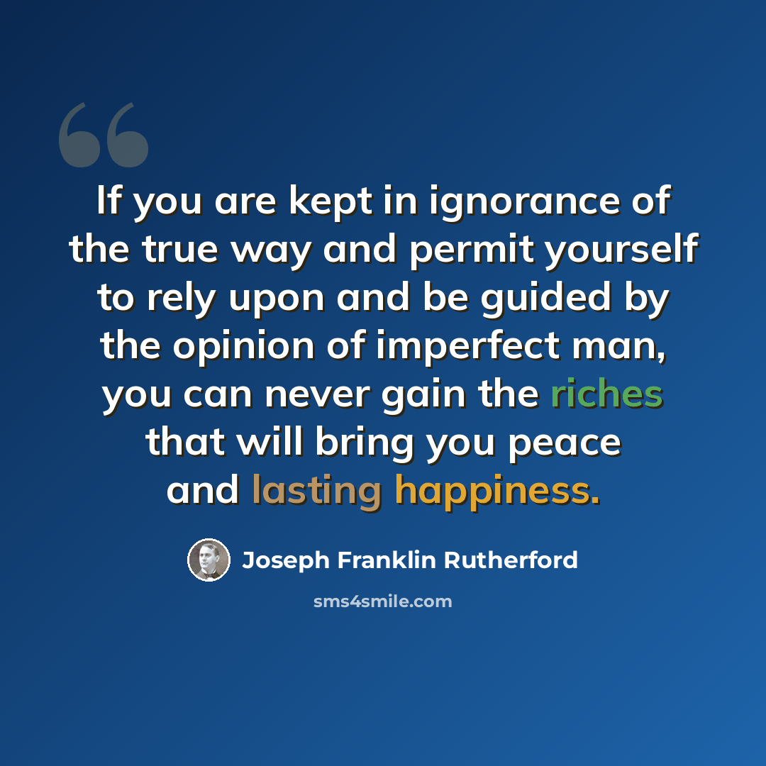 “If you are kept in ignorance of the true way and permit yourself to rely upon and be guided by the opinion of imperfect man, you can never gain the riches that will bring you peace and lasting happiness.” quote by Joseph Franklin Rutherford