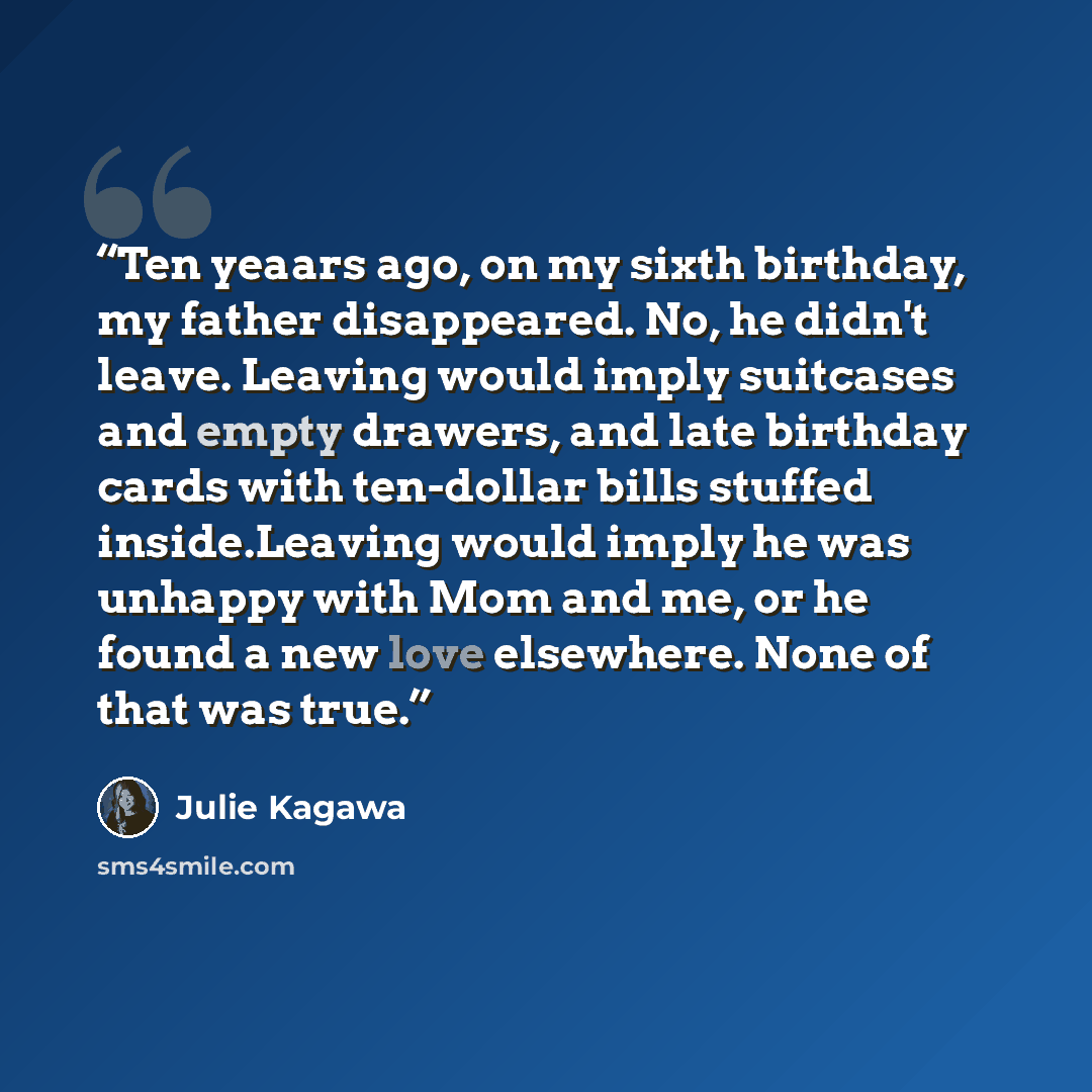 “Ten yeaars ago, on my sixth birthday, my father disappeared. No, he didn't leave. Leaving would imply suitcases and empty drawers, and late birthday cards with ten-dollar bills stuffed inside.Leaving would imply he was unhappy with Mom and me, or he found a new love elsewhere. None of that was true.” quote by Julie Kagawa