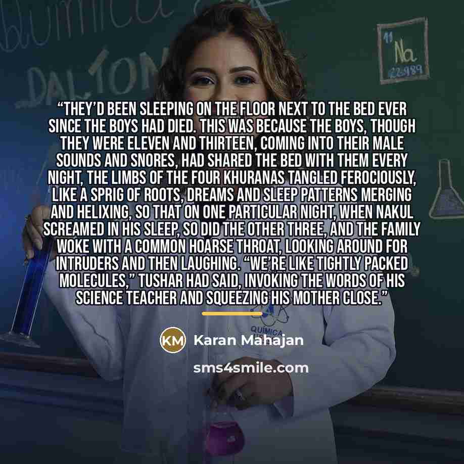 “They’d been sleeping on the floor next to the bed ever since the boys had died. This was because the boys, though they were eleven and thirteen, coming into their male sounds and snores, had shared the bed with them every night, the limbs of the four Khuranas tangled ferociously, like a sprig of…” quote by Karan Mahajan