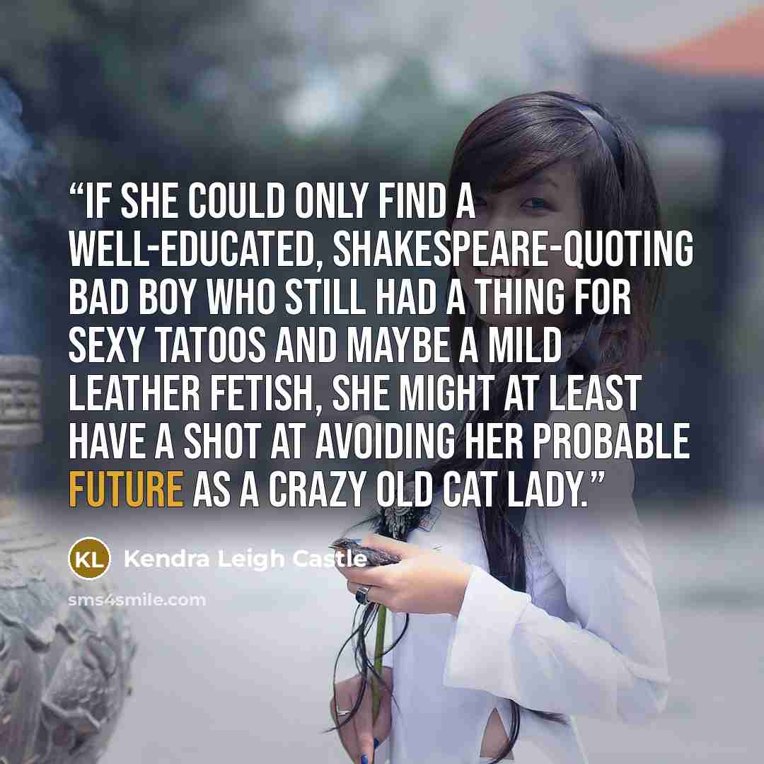 “If she could only find a well-educated, Shakespeare-quoting bad boy who still had a thing for sexy tatoos and maybe a mild leather fetish, she might at least have a shot at avoiding her probable future as a crazy old cat lady.” quote by Kendra Leigh Castle