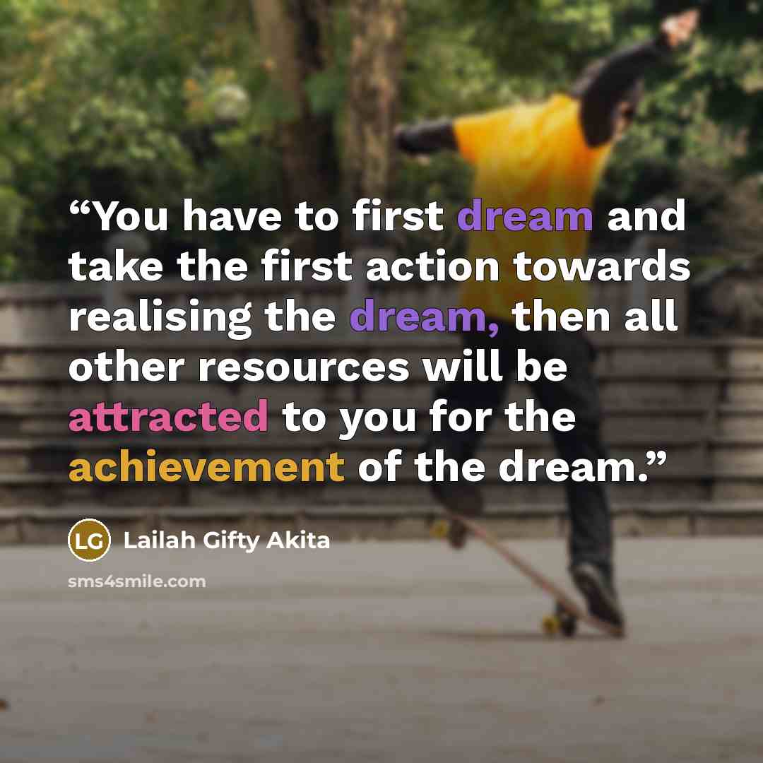 “You have to first dream and take the first action towards realising the dream, then all other resources will be attracted to you for the achievement of the dream.” quote by Lailah Gifty Akita