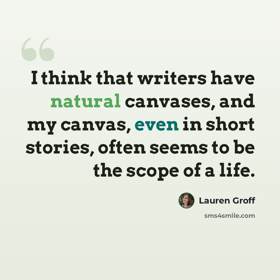 “I think that writers have natural canvases, and my canvas, even in short stories, often seems to be the scope of a life.” quote by Lauren Groff