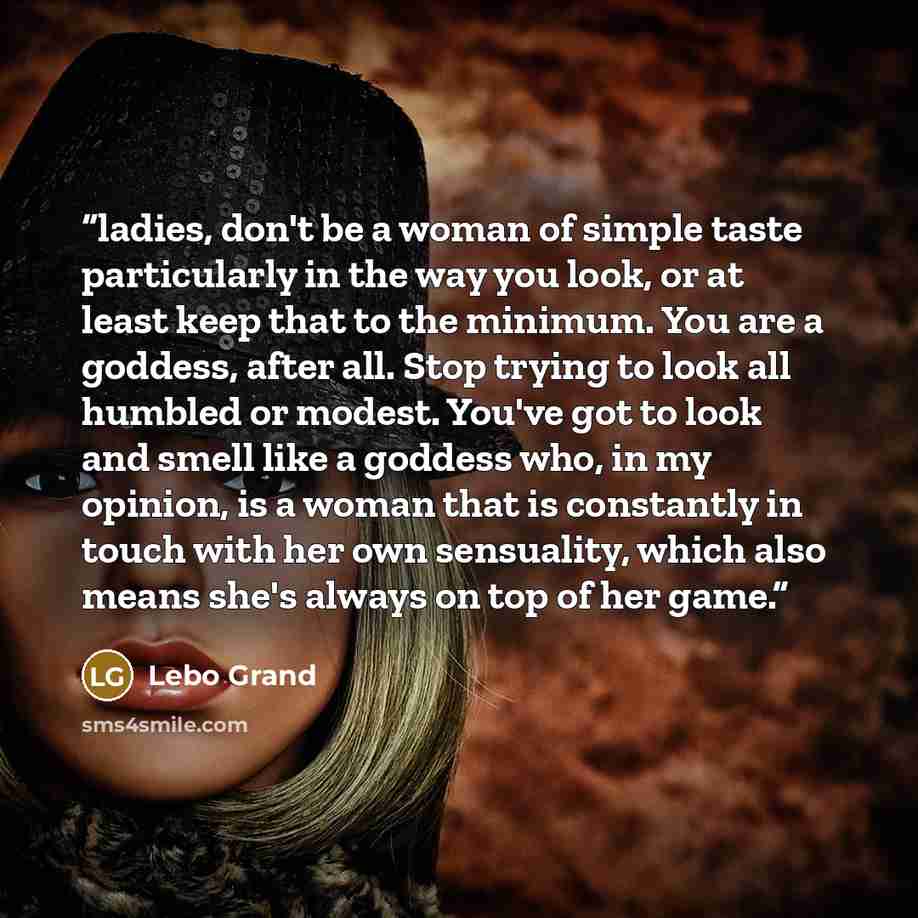 “ladies, don't be a woman of simple taste particularly in the way you look, or at least keep that to the minimum. You are a goddess, after all. Stop trying to look all humbled or modest. You've got to look and smell like a goddess who, in my opinion, is a woman that is constantly in touch with her…” quote by Lebo Grand