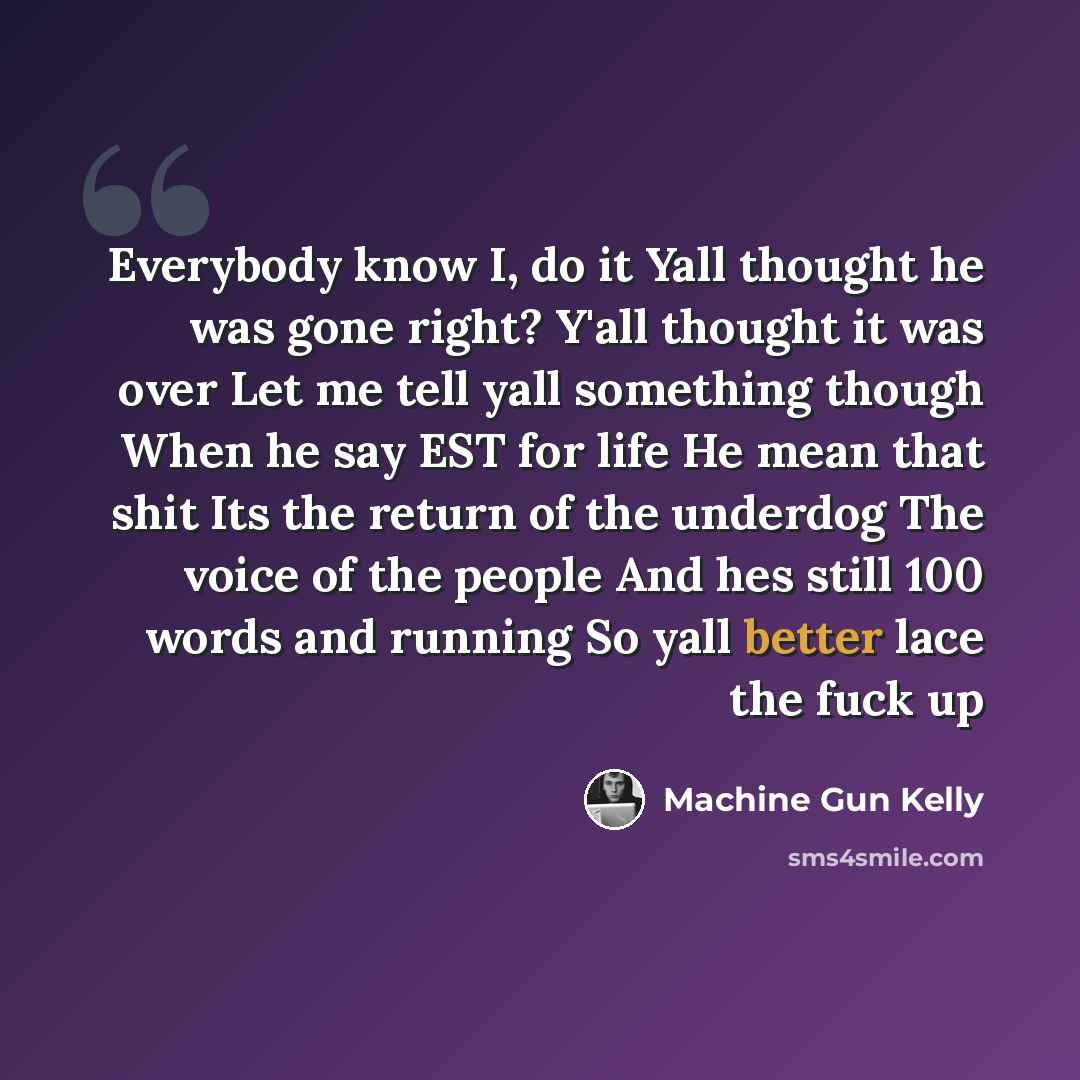 “Everybody know I, do it Yall thought he was gone right? Y'all thought it was over Let me tell yall something though When he say EST for life He mean that shit Its the return of the underdog The voice of the people And hes still 100 words and running So yall better lace the fuck up” quote by Machine Gun Kelly