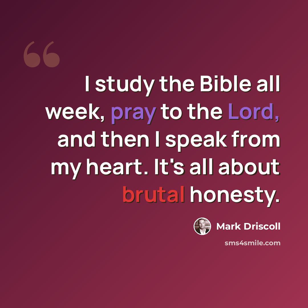 “I study the Bible all week, pray to the Lord, and then I speak from my heart. It's all about brutal honesty.” quote by Mark Driscoll