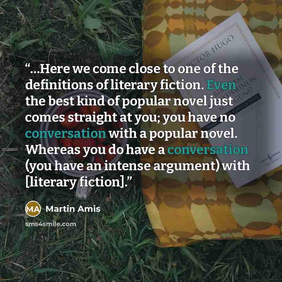 “…Here we come close to one of the definitions of literary fiction. Even the best kind of popular novel just comes straight at you; you have no conversation with a popular novel. Whereas you do have a conversation (you have an intense argument) with [literary fiction].” quote by Martin Amis