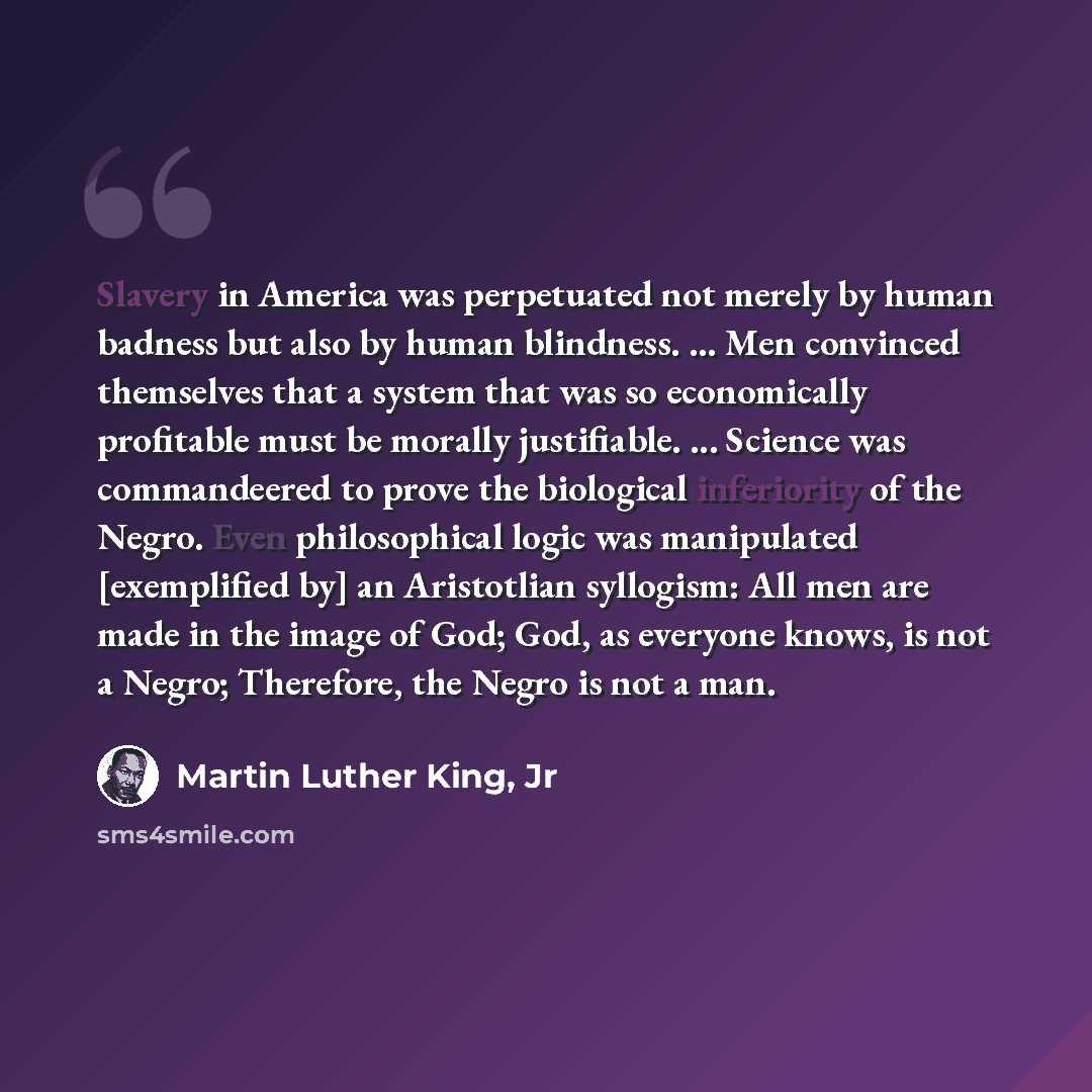 “Slavery in America was perpetuated not merely by human badness but also by human blindness. ... Men convinced themselves that a system that was so economically profitable must be morally justifiable. ... Science was commandeered to prove the biological inferiority of the Negro. Even philosophical…” quote by Martin Luther King, Jr