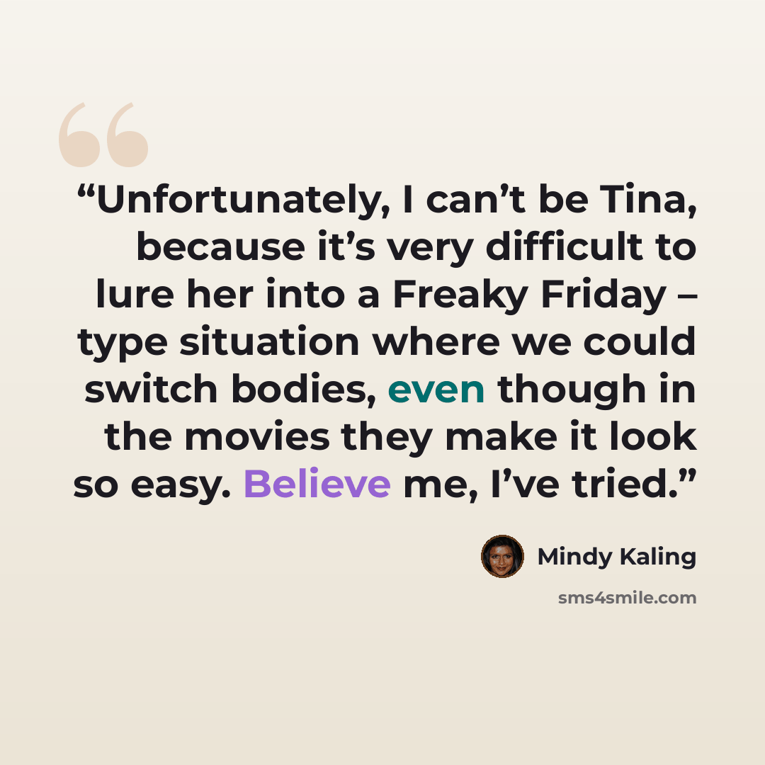 “Unfortunately, I can’t be Tina, because it’s very difficult to lure her into a Freaky Friday – type situation where we could switch bodies, even though in the movies they make it look so easy. Believe me, I’ve tried.” quote by Mindy Kaling