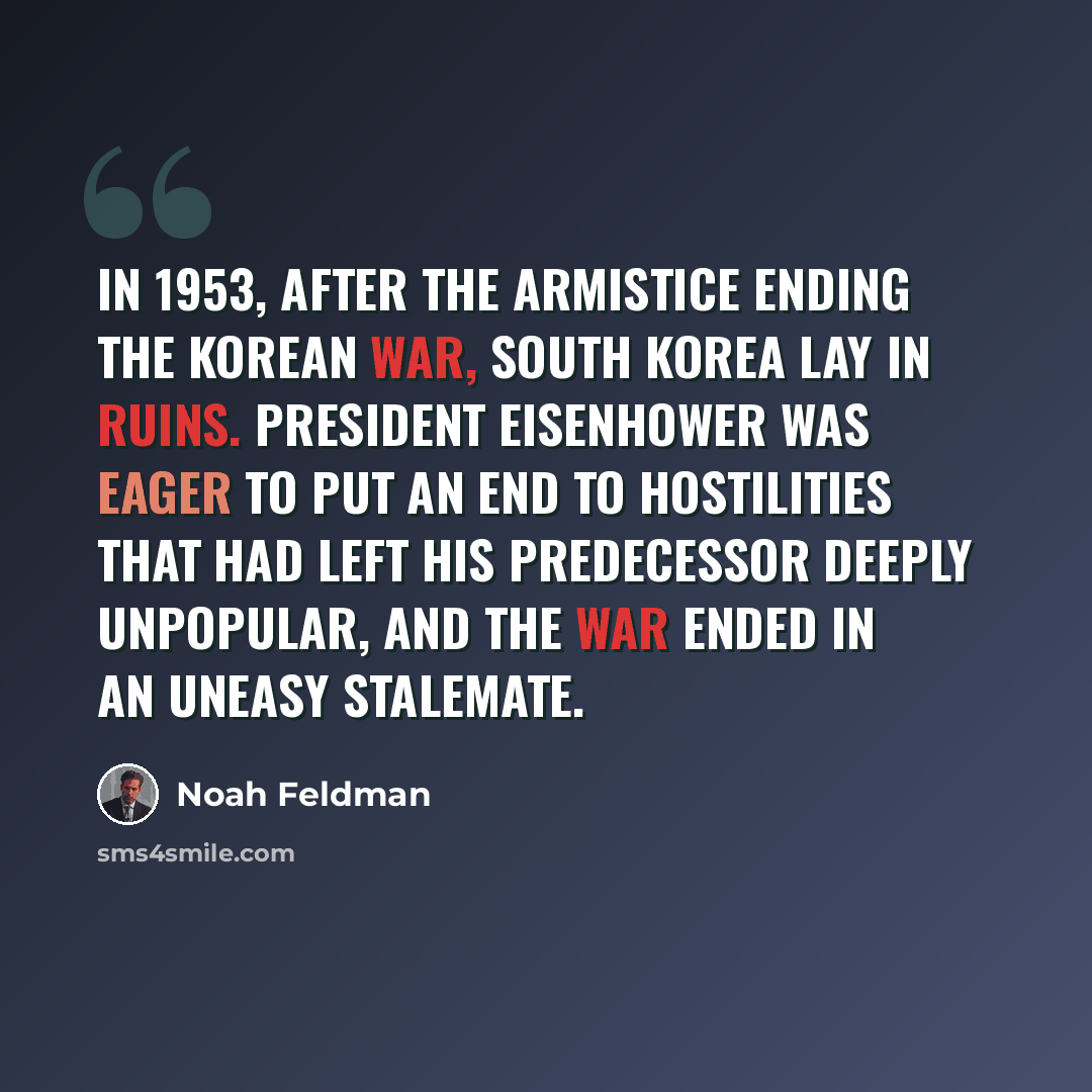 “In 1953, after the armistice ending the Korean War, South Korea lay in ruins. President Eisenhower was eager to put an end to hostilities that had left his predecessor deeply unpopular, and the war ended in an uneasy stalemate.” quote by Noah Feldman