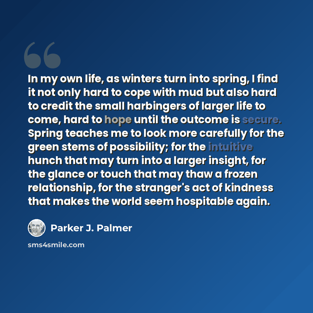 “In my own life, as winters turn into spring, I find it not only hard to cope with mud but also hard to credit the small harbingers of larger life to come, hard to hope until the outcome is secure. Spring teaches me to look more carefully for the green stems of possibility; for the intuitive hunch…” quote by Parker J. Palmer