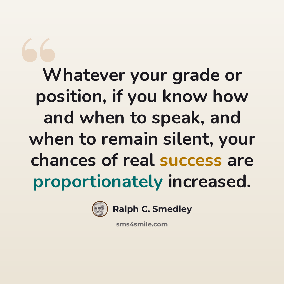 “Whatever your grade or position, if you know how and when to speak, and when to remain silent, your chances of real success are proportionately increased.” quote by Ralph C. Smedley