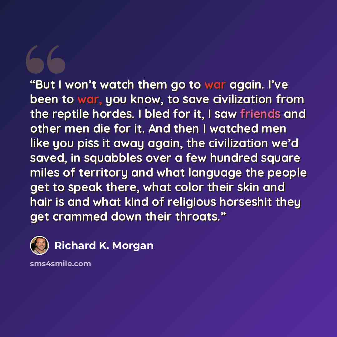 “But I won’t watch them go to war again. I’ve been to war, you know, to save civilization from the reptile hordes. I bled for it, I saw friends and other men die for it. And then I watched men like you piss it away again, the civilization we’d saved, in squabbles over a few hundred square miles of…” quote by Richard K. Morgan
