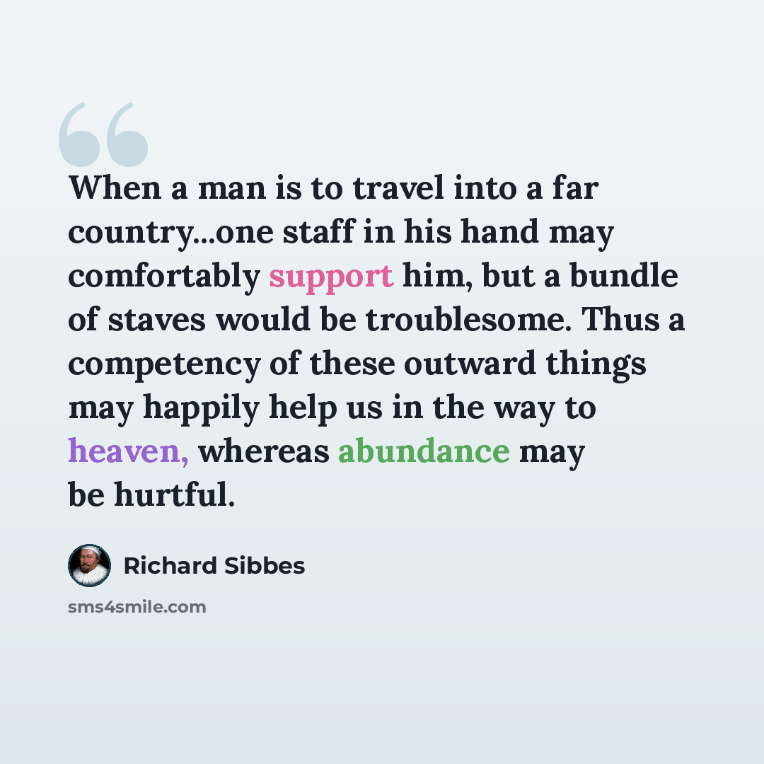 “When a man is to travel into a far country...one staff in his hand may comfortably support him, but a bundle of staves would be troublesome. Thus a competency of these outward things may happily help us in the way to heaven, whereas abundance may be hurtful.” quote by Richard Sibbes