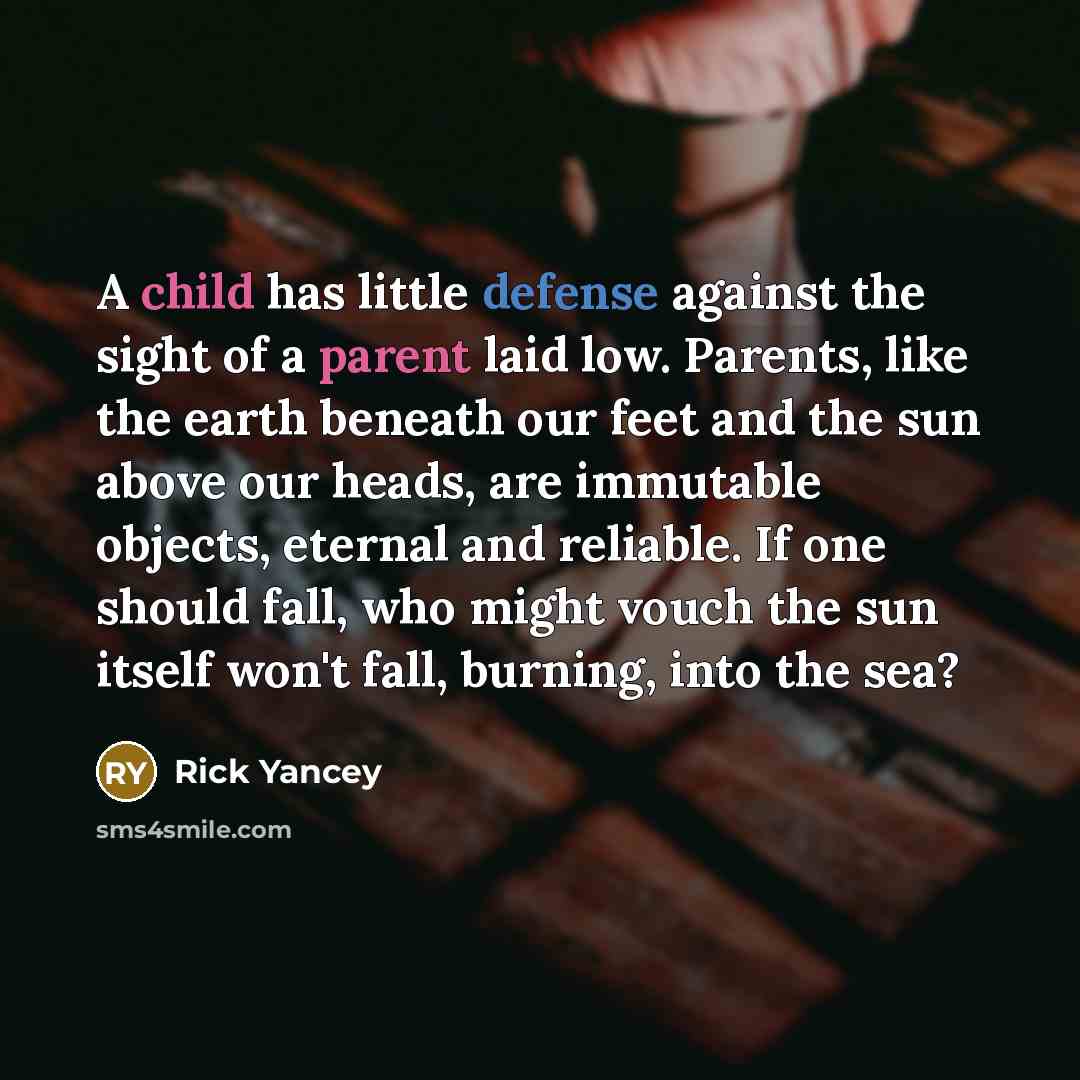 “A child has little defense against the sight of a parent laid low. Parents, like the earth beneath our feet and the sun above our heads, are immutable objects, eternal and reliable. If one should fall, who might vouch the sun itself won't fall, burning, into the sea?” quote by Rick Yancey