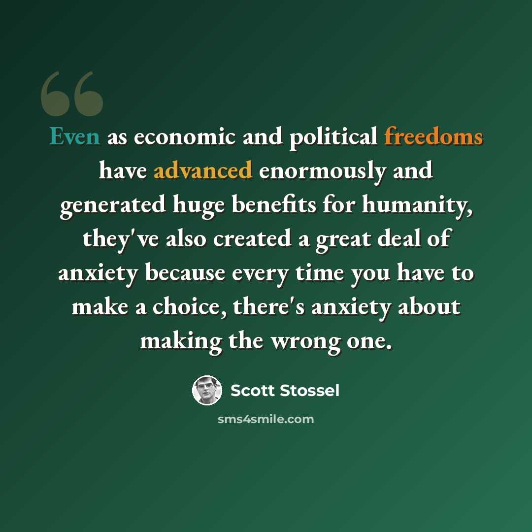 “Even as economic and political freedoms have advanced enormously and generated huge benefits for humanity, they've also created a great deal of anxiety because every time you have to make a choice, there's anxiety about making the wrong one.” quote by Scott Stossel