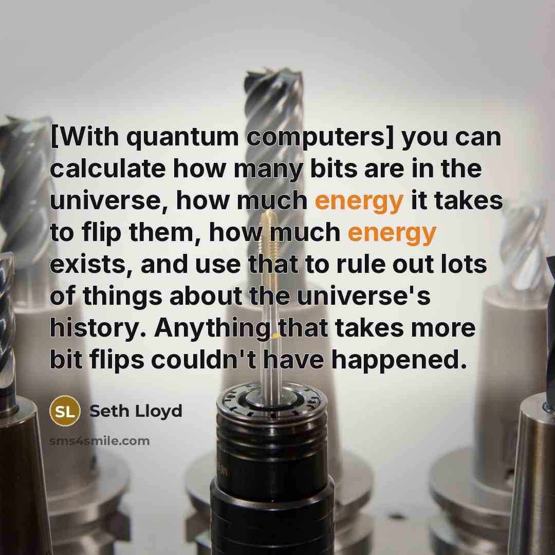 “[With quantum computers] you can calculate how many bits are in the universe, how much energy it takes to flip them, how much energy exists, and use that to rule out lots of things about the universe's history. Anything that takes more bit flips couldn't have happened.” quote by Seth Lloyd