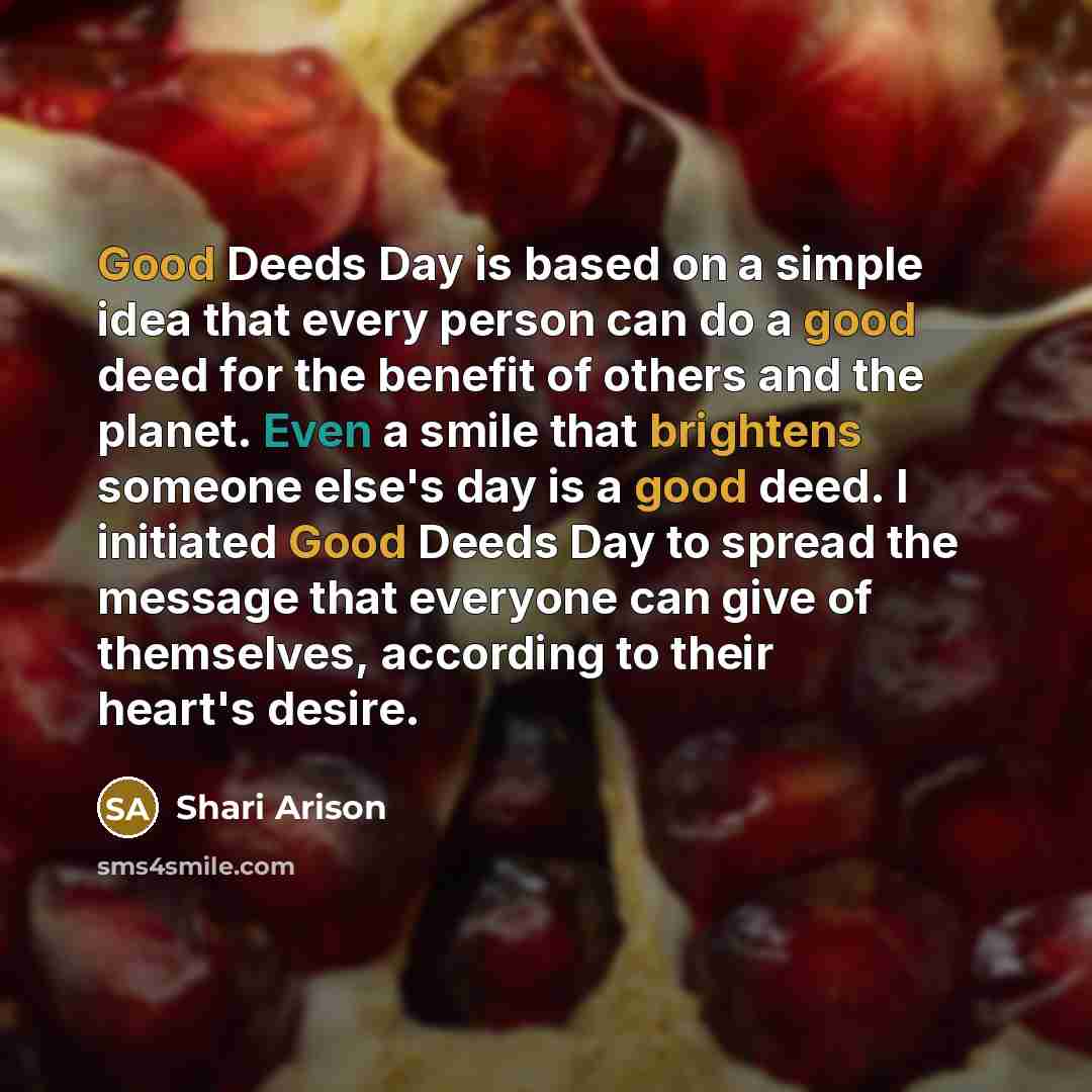 “Good Deeds Day is based on a simple idea that every person can do a good deed for the benefit of others and the planet. Even a smile that brightens someone else's day is a good deed. I initiated Good Deeds Day to spread the message that everyone can give of themselves, according to their heart's…” quote by Shari Arison