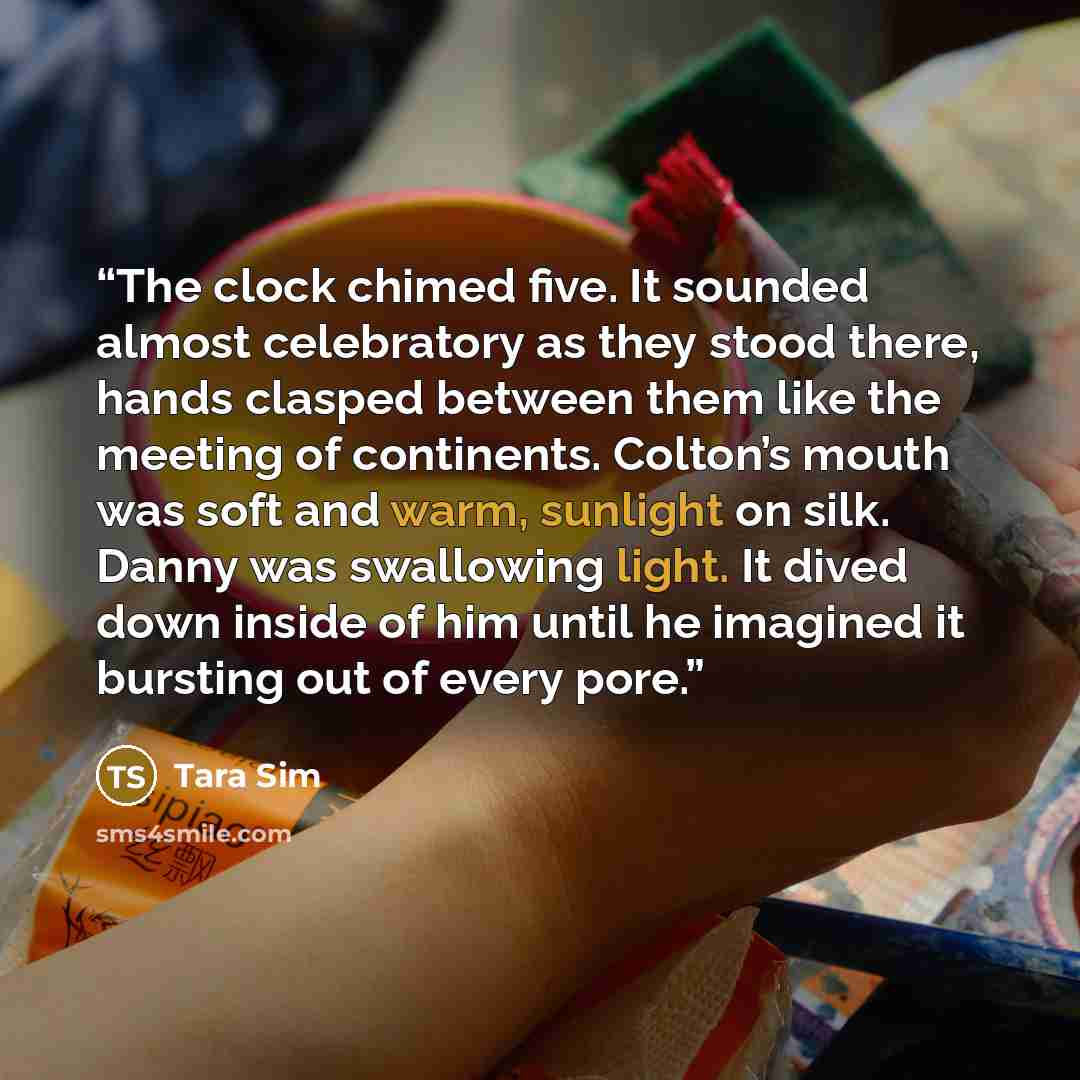 “The clock chimed five. It sounded almost celebratory as they stood there, hands clasped between them like the meeting of continents. Colton’s mouth was soft and warm, sunlight on silk. Danny was swallowing light. It dived down inside of him until he imagined it bursting out of every pore.” quote by Tara Sim