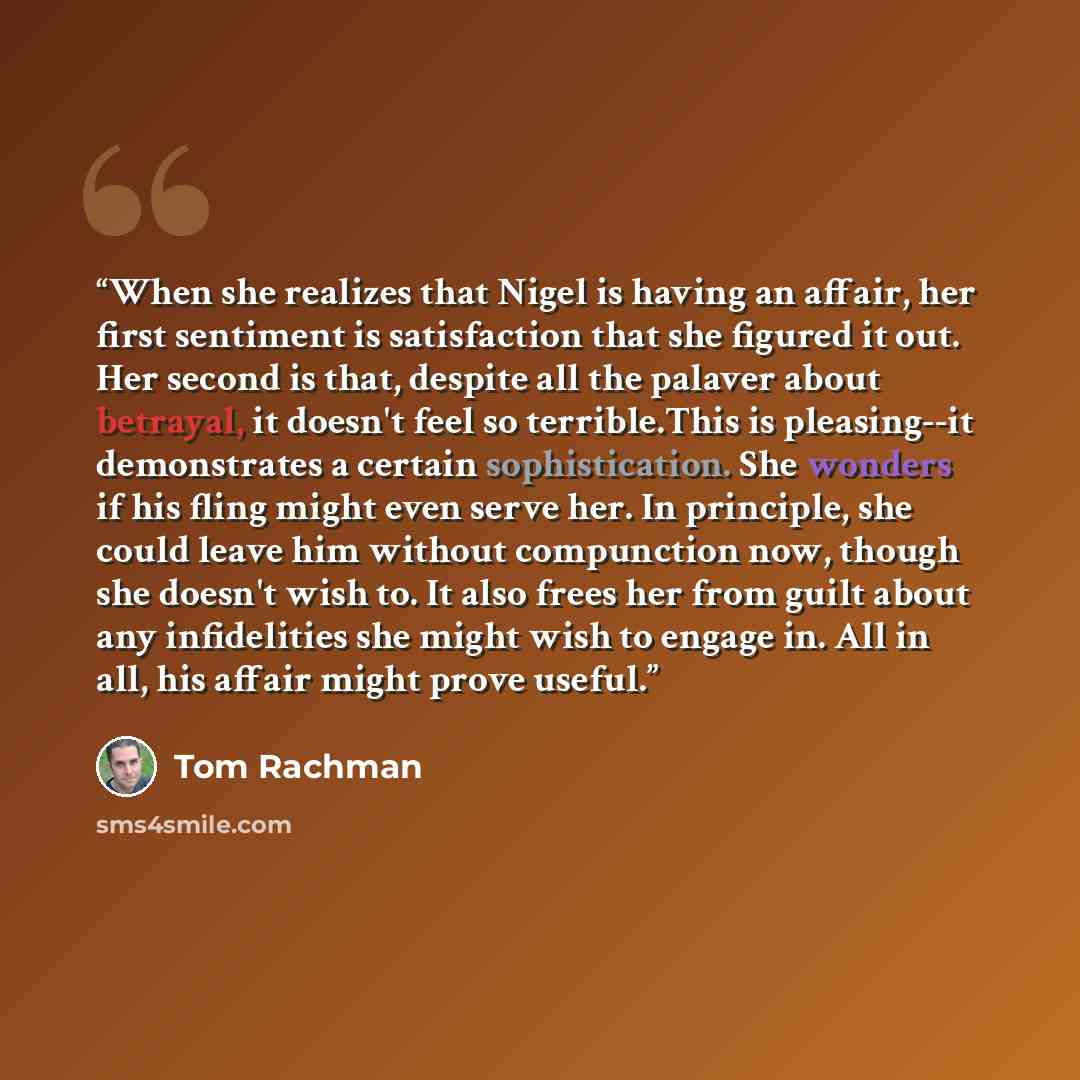 “When she realizes that Nigel is having an affair, her first sentiment is satisfaction that she figured it out. Her second is that, despite all the palaver about betrayal, it doesn't feel so terrible.This is pleasing--it demonstrates a certain sophistication. She wonders if his fling might even…” quote by Tom Rachman