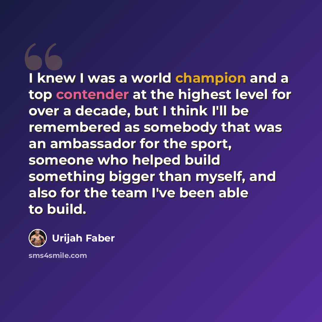 “I knew I was a world champion and a top contender at the highest level for over a decade, but I think I'll be remembered as somebody that was an ambassador for the sport, someone who helped build something bigger than myself, and also for the team I've been able to build.” quote by Urijah Faber
