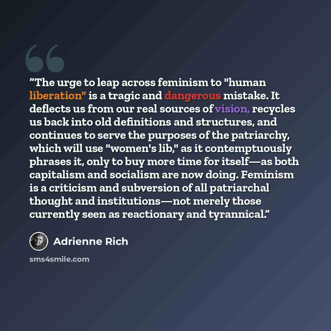 “The urge to leap across feminism to "human liberation" is a tragic and dangerous mistake. It deflects us from our real sources of vision, recycles us back into old definitions and structures, and continues to serve the purposes of the patriarchy, which will use "women's lib," as it contemptuously…” quote by Adrienne Rich