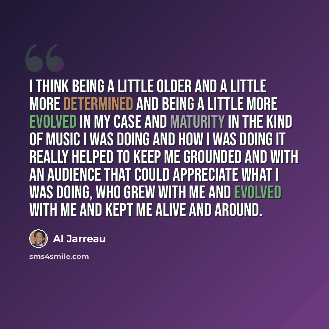 “I think being a little older and a little more determined and being a little more evolved in my case and maturity in the kind of music I was doing and how I was doing it really helped to keep me grounded and with an audience that could appreciate what I was doing, who grew with me and evolved with…” quote by Al Jarreau