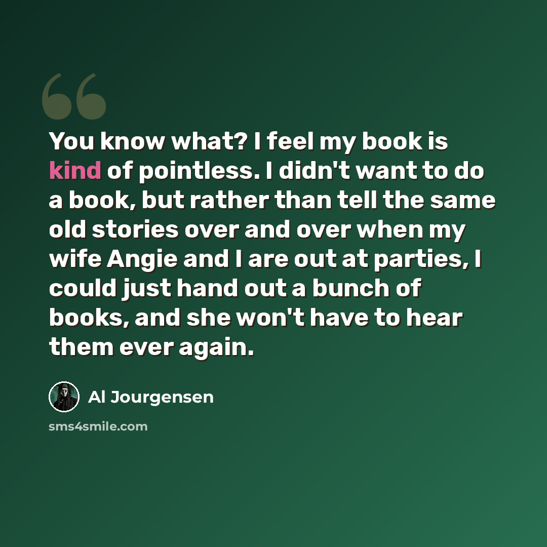 “You know what? I feel my book is kind of pointless. I didn't want to do a book, but rather than tell the same old stories over and over when my wife Angie and I are out at parties, I could just hand out a bunch of books, and she won't have to hear them ever again.” quote by Al Jourgensen